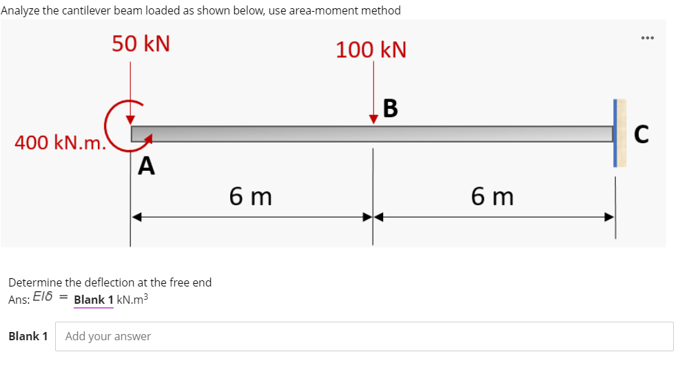 Analyze the cantilever beam loaded as shown below, use area-moment method
50 kN
100 kN
B
C
400 kN.m.
A
6 m
6 m
Determine the deflection at the free end
Ans: El6 = Blank 1 kN.m3
Blank 1
Add your answer
