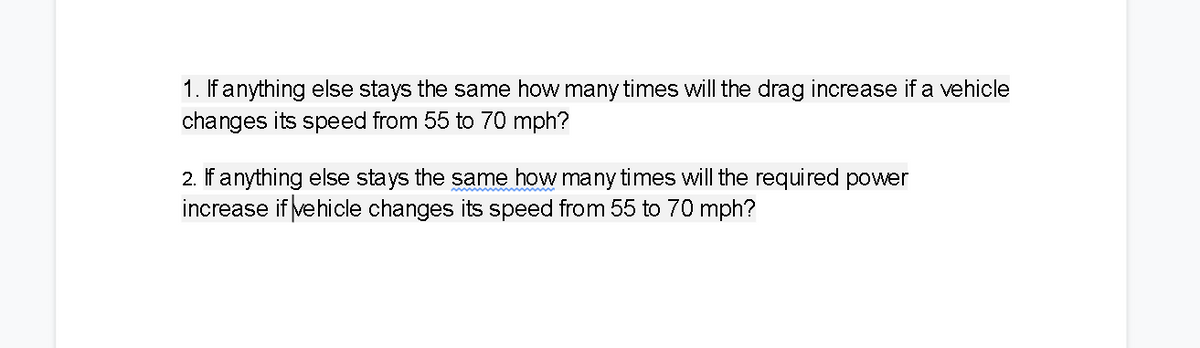 1. If anything else stays the same how many times will the drag increase if a vehicle
changes its speed from 55 to 70 mph?
2. If anything else stays the same how many times will the required power
increase if ve hicle changes its speed from 55 to 70 mph?
