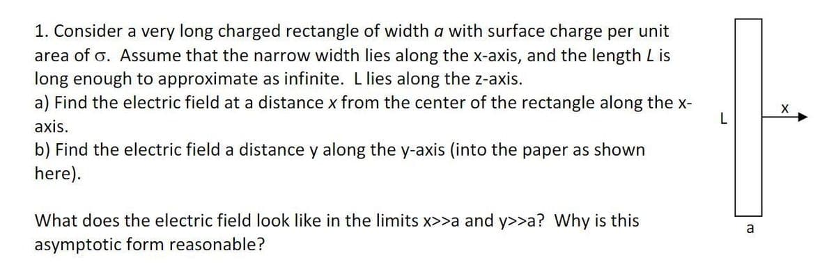 1. Consider a very long charged rectangle of width a with surface charge per unit
area of o. ASsume that the narrow width lies along the x-axis, and the length L is
long enough to approximate as infinite. L lies along the z-axis.
a) Find the electric field at a distance x from the center of the rectangle along the x-
L
axis.
b) Find the electric field a distance y along the y-axis (into the paper as shown
here).
What does the electric field look like in the limits x>>a and y>>a? Why is this
a
asymptotic form reasonable?

