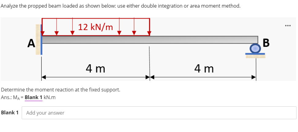 Analyze the propped beam loaded as shown below: use either double integration or area moment method.
12 kN/m
...
4 m
4 m
Determine the moment reaction at the fixed support.
Ans.: MA = Blank 1 kN.m
Blank 1
Add your ansSwer
A
