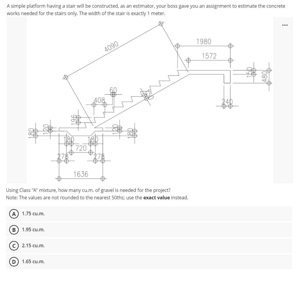 A simple platform having a stair will be constructed, as an estimator, your boss gave you an assignment to estimate the concrete
works needed for the stairs only. The width of the stair is exactly 1 meter.
...
1980
4090
1572
408
180
720
1636
Using Class "A" mixture, how many cu.m. of gravel is needed for the project?
Note: The values are not rounded to the nearest 50ths; use the exact value instead.
A) 1.75 cu.m.
B) 1.95 cu.m.
2.15 cu.m.
D) 1.65 cu.m.
