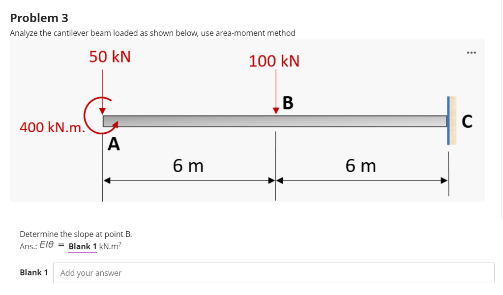 Problem 3
Analyze the cantilever beam loaded as shown below, use area-moment method
50 kN
100 kN
В
400 kN.m.
A
6 m
6 m
Determine the slope at point B.
Ans.: Ele = Blank 1 kN.m2
Blank 1
Add your answer
