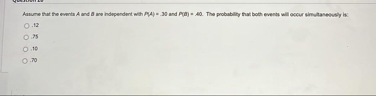 Assume that the events A and B are independent with P(A) = .30 and P(B) = 40. The probability that both events will occur simultaneously is:
O.12
.75
O .10
O.70
