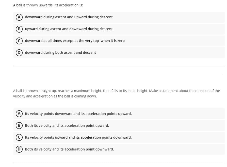 A ball is thrown upwards. Its acceleration is:
A downward during ascent and upward during descent
B upward during ascent and downward during descent
downward at all times except at the very top, when it is zero
D downward during both ascent and descent
A ball is thrown straight up, reaches a maximum height, then falls to its initial height. Make a statement about the direction of the
velocity and acceleration as the ball is coming down.
(A Its velocity points downward and its acceleration points upward.
(B Both its velocity and its acceleration point upward.
Its velocity points upward and its acceleration points downward.
Both its velocity and its acceleration point downward.
