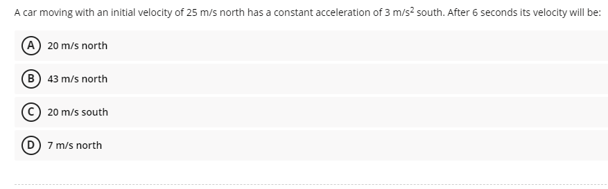 A car moving with an initial velocity of 25 m/s north has a constant acceleration of 3 m/s? south. After 6 seconds its velocity will be:
(A) 20 m/s north
B) 43 m/s north
C) 20 m/s south
D 7 m/s north
