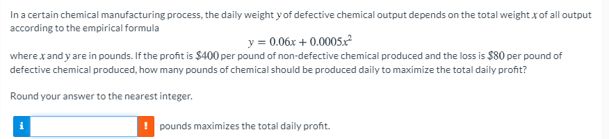 In a certain chemical manufacturing process, the daily weight y of defective chemical output depends on the total weight x of all output
according to the empirical formula
y = 0.06x + 0.0005x
where x and y are in pounds. If the profit is $400 per pound of non-defective chemical produced and the loss is $80 per pound of
defective chemical produced, how many pounds of chemical should be produced daily to maximize the total daily profit?
Round your answer to the nearest integer.
! pounds maximizes the total daily profit.
