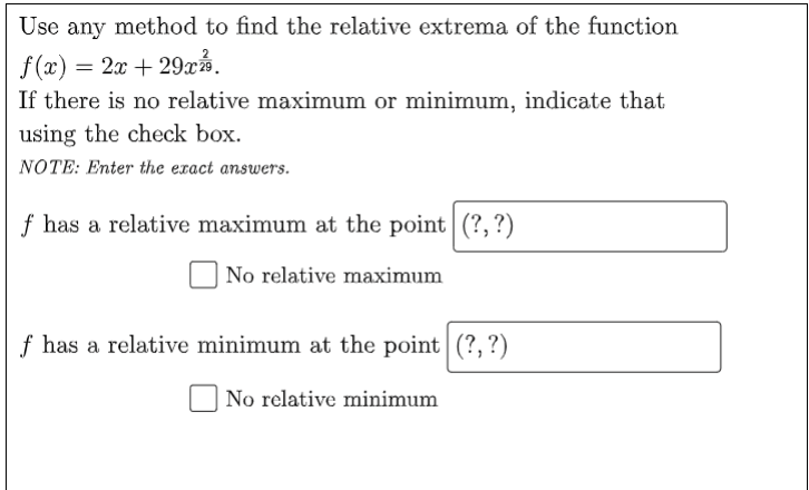 Use any method to find the relative extrema of the function
f(x) = 2x + 29xả.
If there is no relative maximum or minimum, indicate that
using the check box.
NOTE: Enter the exact answers.
f has a relative maximum at the point (?,?)
No relative maximum
f has a relative minimum at the point (?, ?)
| No relative minimum

