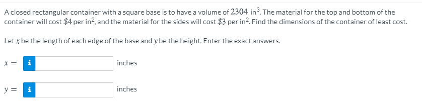 A closed rectangular container with a square base is to have a volume of 2304 in3. The material for the top and bottom of the
container will cost $4 per in?, and the material for the sides will cost $3 per in?. Find the dimensions of the container of least cost.
Let x be the length of each edge of the base and y be the height. Enter the exact answers.
X =
i
inches
y = i
inches
