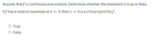 Assume that f is continuous everywhere. Determine whether the statement is true or false.
If f has a relative maximum atx = 4, then x = 4 is a critical point for f.
O True
O False
