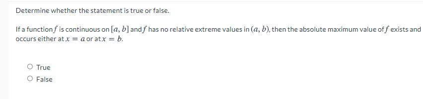 Determine whether the statement is true or false.
If a function f is continuous on [a, b] andf has no relative extreme values in (a, b), then the absolute maximum value of f exists and
occurs either at x = a or atx = b.
O True
O False
