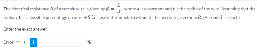 The electrical resistance Rof a certain wire is given by R
k
where k is a constant and ris the radius of the wire. Assuming that the
radius r has a possible percentage error of +5 % , use differentials to estimate the percentage error in R. (Assume k is exact.)
Enter the exact answer.
Error
= ±
