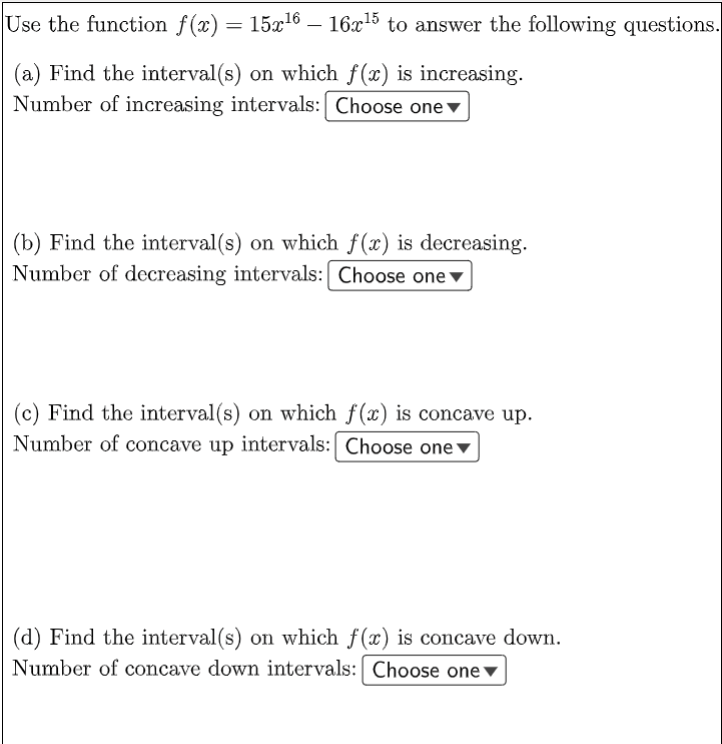 Use the function f(x) = 15x16 – 16x15 to answer the following questions.
|
(a) Find the interval(s) on which f(x) is increasing.
Number of increasing intervals: Choose one▼
(b) Find the interval(s) on which f(x) is decreasing.
Number of decreasing intervals: Choose one▼
(c) Find the interval(s) on which f(x) is concave up.
Number of concave up intervals: Choose one▼
(d) Find the interval(s) on which f(x) is concave down.
Number of concave down intervals: Choose one ▼
