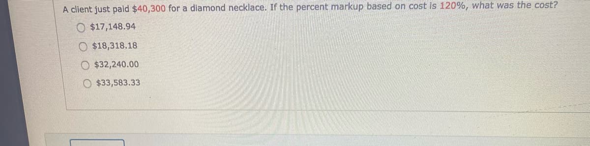 A client just pald $40,300 for a diamond necklace. If the percent markup based on cost is 120%, what was the cost?
O $17,148.94
O $18,318.18
O $32,240.00
O $33,583.33
