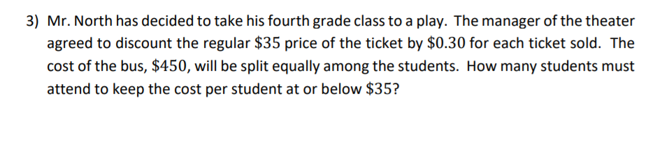 3) Mr. North has decided to take his fourth grade class to a play. The manager of the theater
agreed to discount the regular $35 price of the ticket by $0.30 for each ticket sold. The
cost of the bus, $450, will be split equally among the students. How many students must
attend to keep the cost per student at or below $35?
