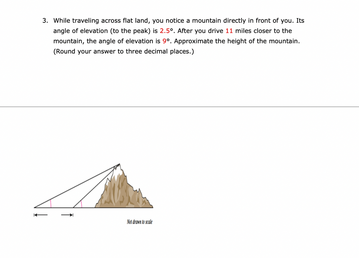 3. While traveling across flat land, you notice a mountain directly in front of you. Its
angle of elevation (to the peak) is 2.5°. After you drive 11 miles closer to the
mountain, the angle of elevation is 9°. Approximate the height of the mountain.
(Round your answer to three decimal places.)
Not drawn to scale
