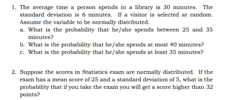 1. The average time a person spends in a library is 30 minutes. The
standard deviation is 6 minutes. If a visitor is selected at random.
Assume the variable to be normally distributed.
a. What is the probability that he/she spends between 25 and 35
minutes?
b. What is the probability that he/she spends at most 40 minutes?
c. What is the probability that he/she spends at least 35 minutes?
2. Suppose the scores in Statistics exam are normally distributed. If the
exam has a mean score of 25 and a standard deviation of 5, what is the
probability that if you take the exam you will get a score higher than 32
points?
