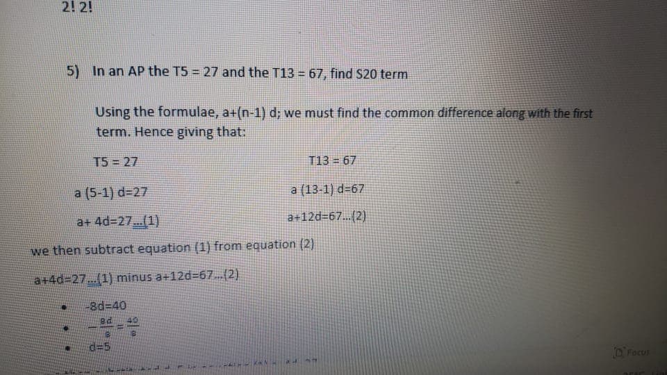 2! 2!
5) In an AP the T5 = 27 and the T13 = 67, find S20 term
Using the formulae, a+(n-1) d; we must find the common difference along with the first
term. Hence giving that:
T5 = 27
T13 = 67
a (5-1) d=27
a (13-1) d=67
a+ 4%3D27...(1)
a+12d=67...(2)
we then subtract equation (1) from equation (2)
a+4d%3D27.(1) minus a+12d=67(2)
-8d%3D40
40
d35
D'Focus
PATHIPIKAN
