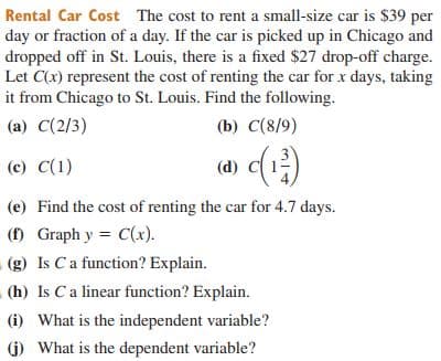 Rental Car Cost The cost to rent a small-size car is $39 per
day or fraction of a day. If the car is picked up in Chicago and
dropped off in St. Louis, there is a fixed $27 drop-off charge.
Let C(x) represent the cost of renting the car for x days, taking
it from Chicago to St. Louis. Find the following.
(a) C(2/3)
(b) C(8/9)
(c) C(1)
(e) Find the cost of renting the car for 4.7 days.
() Graph y = C(x).
(g) Is Ca function? Explain.
(h) Is Ca linear function? Explain.
(i) What is the independent variable?
1) What is the dependent variable?
