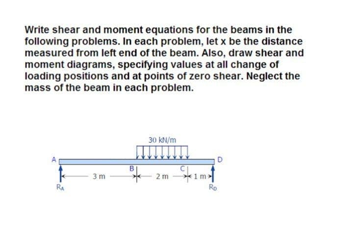 Write shear and moment equations for the beams in the
following problems. In each problem, let x be the distance
measured from left end of the beam. Also, draw shear and
moment diagrams, specifying values at all change of
loading positions and at points of zero shear. Neglect the
mass of the beam in each problem.
30 kN/m
*1m>
Ro
3 m
2 m
RA
