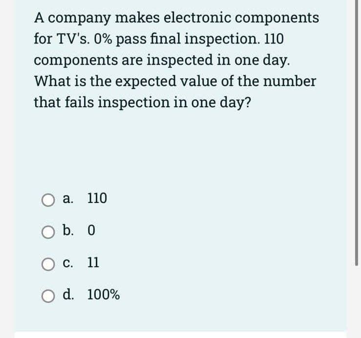 A company makes electronic components
for TV's. 0% pass final inspection. 110
components are inspected in one day.
What is the expected value of the number
that fails inspection in one day?
O a. 110
O b. 0
O c. 11
O d. 100%