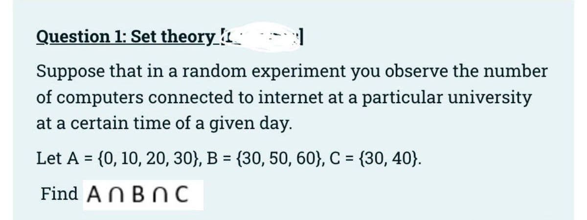 Question 1: Set theory
3
Suppose that in a random experiment you observe the number
of computers connected to internet at a particular university
at a certain time of a given day.
Let A = {0, 10, 20, 30), B = {30, 50, 60), C = {30, 40}.
Find An BNC