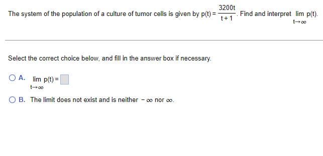 3200t
The system of the population of a culture of tumor cells is given by p(t):
t+1
Select the correct choice below, and fill in the answer box if necessary.
OA. lim p(t) =
t→∞
O B. The limit does not exist and is neither - ∞ nor ∞o.
Find and interpret lim p(t).