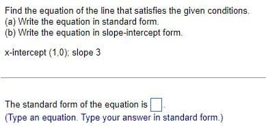 Find the equation of the line that satisfies the given conditions.
(a) Write the equation in standard form.
(b) Write the equation in slope-intercept form.
x-intercept (1,0); slope 3
The standard form of the equation is
(Type an equation. Type your answer in standard form.)