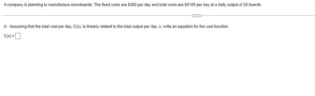 A company is planning to manufacture snowboards. The fixed costs are $300 per day and total costs are $5100 per day at a daily output of 20 boards.
A. Assuming that the total cost per day, C(x), is linearly related to the total output per day, x, write an equation for the cost function.
C(x) =