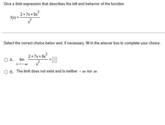 Give a limit expression that describes the left end behavior of the function.
2+7x+8x
f(x)=
X
Select the correct choice below and, if necessary, fill in the answer box to complete your choice.
2+7x+8x²
O A. lim
x²
2
X→-00
X
O B. The limit does not exist and is neither - ∞ nor ∞0.