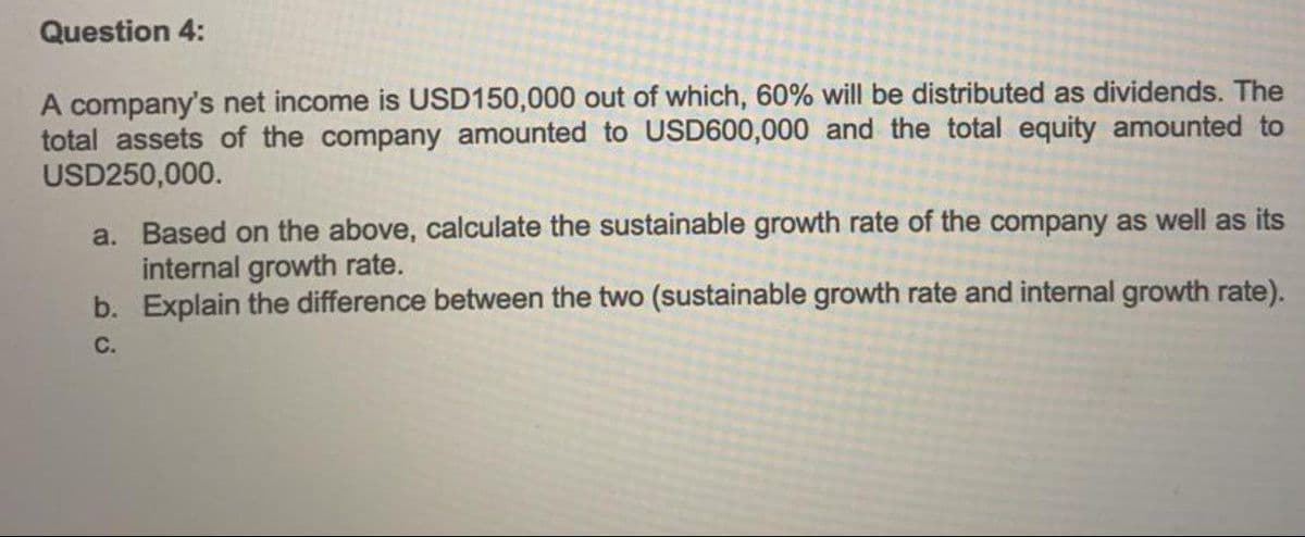 Question 4:
A company's net income is USD150,000 out of which, 60% will be distributed as dividends. The
total assets of the company amounted to USD600,000 and the total equity amounted to
USD250,000.
a. Based on the above, calculate the sustainable growth rate of the company as well as its
internal growth rate.
b. Explain the difference between the two (sustainable growth rate and internal growth rate).
C.
