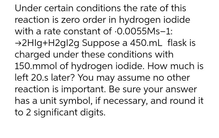 Under certain conditions the rate of this
reaction is zero order in hydrogen iodide
with a rate constant of 0.0055Ms-1:
→2HIg+H2g12g Suppose a 450.mL flask is
charged under these conditions with
150.mmol of hydrogen iodide. How much is
left 20.s later? You may assume no other
reaction is important. Be sure your answer
has a unit symbol, if necessary, and round it
to 2 significant digits.