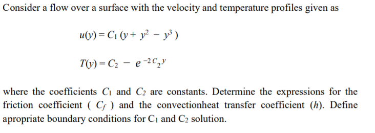 Consider a flow over a surface with the velocity and temperature profiles given as
u(v) = C1 (y + y² – y' )
T(y) = C2 – e-2C,y
where the coefficients Ci and C2 are constants. Determine the expressions for the
friction coefficient ( Cf ) and the convectionheat transfer coefficient (h). Define
apropriate boundary conditions for C1 and C2 solution.
