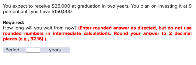 You expect to receive $25,000 at graduation in two years. You plan on investing it at 9
percent until you have $150,000
Required:
How long will you wait from now? (Enter rounded answer as directed, but do not use
rounded numbers in intermediate calculations. Round your answer to 2 decimal
places (e.g., 32.16).)
Period
years
