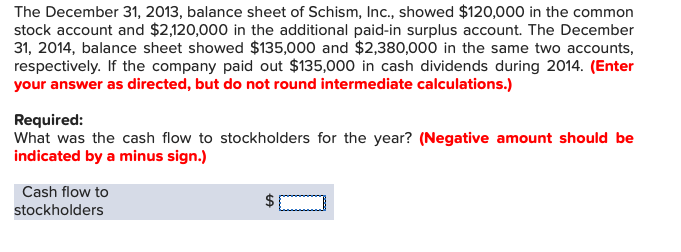 The December 31, 2013, balance sheet of Schism, Inc., showed $120,0 00 in the common
stock account and $2,120,000 in the additional paid-in surplus account. The December
31, 2014, balance sheet showed $135,000 and $2,380,000 in the same two accounts
respectively. If the company paid out $135,000 in cash dividends during 2014. (Enter
your answer as directed, but do not round intermediate calculations.)
Required:
What was the cash flow to stockholders for the year? (Negative amount should be
indicated by a minus sign.)
Cash flow to
stockholders
