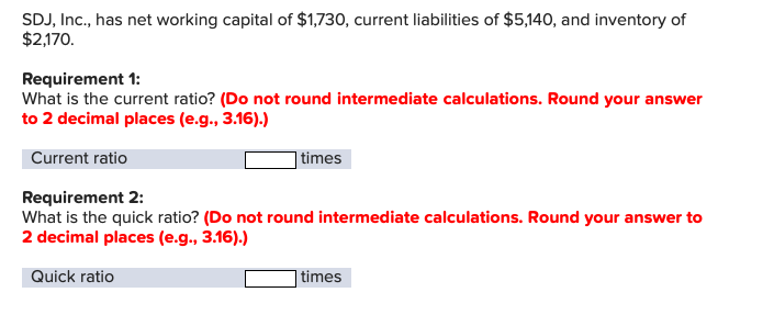 SDJ, Inc., has net working capital of $1,730, current liabilities of $5,140, and inventory of
$2,170.
Requirement 1:
What is the current ratio? (Do not round intermediate calculations. Round your answer
to 2 decimal places (e.g., 3.16).)
Current ratio
|times
Requirement 2:
What is the quick ratio? (Do not round intermediate calculations. Round your answer to
2 decimal places (e.g., 3.16).)
Quick ratio
| times
