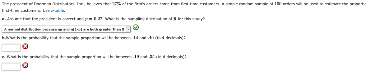 The president of Doerman Distributors, Inc., believes that 27% of the firm's orders come from first-time customers. A simple random sample of 100 orders will be used too estimate the proportic
first-time customers. Use z-table.
a. Assume that the president is correct and p 0.27. What
the sampling distribution of p for this study?
A normal distribution because np and n(1-p) are both greater than 5
o.What is the probability that the sample proportion will be between .14 and .40 (to 4 decimals)?
c. What is the probability that the sample proportion will be between .19 and .35 (to 4 decimals)?
X
