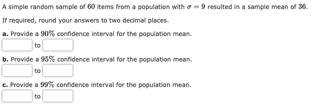 A simple random sample of 60 items from a population with o
9 resulted in a
sample mean of 36.
If required, round your answers to two decimal places.
a. Provide a 90% confidence interval for the population mean.
to
95% confidence interval for the population mean
b. Provide a
to
c. Provide a 99% confidence interval for the population mean
to
9
