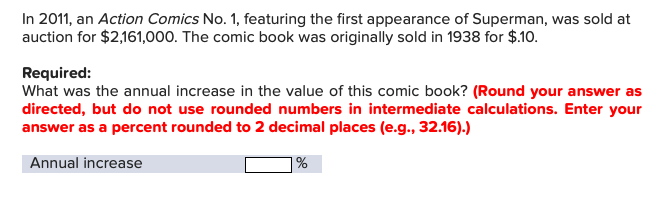 In 2011, an Action Comics No. 1, featuring the first appearance of Superman, was sold at
auction for $2,161,000. The comic book was originally sold in 1938 for $.10
Required:
What was the annual increase in the value of this comic book? (Round your answer as
directed, but do not use rounded numbers in intermediate calculations. Enter your
answer as a percent rounded to 2 decimal places (e.g., 32.16).)
Annual increase
%
