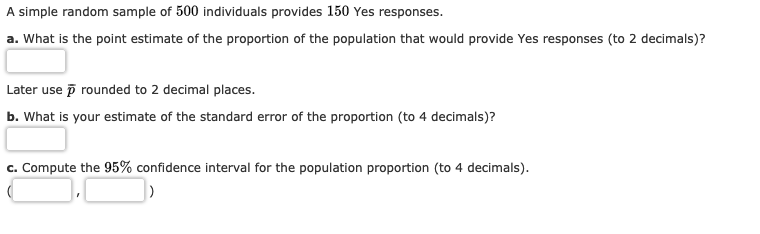 A simple random sample of 500 individuals provides 150 Yes responses.
a. What is the point estimate of the proportion of the population that would provide Yes responses (to 2 decimals)?
Later use p rounded to 2 decimal places.
b. What is your estimate of the standard error of the proportion (to 4 decimals)?
Compute the 95% confidence interval for the population proportion (to 4 decimals)
C.
