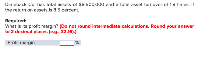 Dimeback Co. has total assets of $8,500,000 and a total asset turnover of 1.8 times. If
the return on assets is 8.5 percent.
Required:
What is its profit margin? (Do not round intermediate calculations. Round your answer
to 2 decimal places (e.g., 32.16).)
Profit margin
