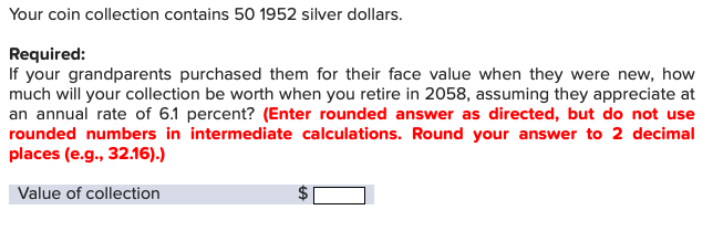 Your coin collection contains 50 1952 silver dollars.
Required:
If your grandparents purchased them for their face value when they were new, how
much will your collection be worth when you retire in 2058, assuming they appreciate at
an annual rate of 6.1 percent? (Enter rounded answer as directed, but do not use
rounded numbers in intermediate calculations. Round your answer to 2 decimal
places (e.g., 32.16).)
Value of collection
tA
