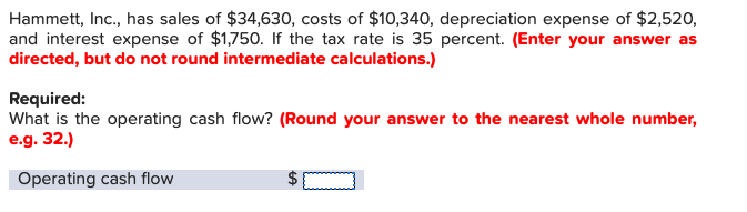 Hammett, Inc., has sales of $34,630, costs of $10,340, depreciation expense of $2,520
and interest expense of $1,750. If the tax rate is 35 percent. (Enter your answer as
directed, but do not round intermediate calculations.)
Required:
What is the operating cash flow? (Round your answer to the nearest whole number,
e.g. 32.)
Operating cash flow
