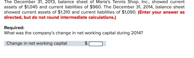 The December 31, 2013, balance sheet of Maria's Tennis Shop, Inc., showed current
assets of $1,045 and current liabilities of $960. The December 31, 2014, balance sheet
showed current assets of $1,310 and current liabilities of $1,090. (Enter your answer as
directed, but do not round intermediate calculations.)
Required:
What was the company's change in net working capital during 2014?
Change in net working capital
