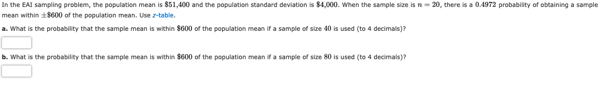 In the EAI sampling problem, the population mean is $51,400 and the population standard deviation is $4,000. When the sample size isn = 20, there is a 0.4972 probability of obtaining a sample
mean within ±$600 of the population mean. Use z-table.
a. What is the probability that the sample mean is within $600 of the population mean if a sample of size 40 is used (to 4 decimals)?
b. What is the probability that the sample mean is within $600 of the population mean if a sample of size 80 is used (to 4 decimals)?
