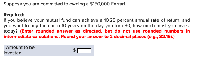 Suppose you are committed to owning a $150,000 Ferrari.
Required:
If you believe your mutual fund can achieve a 10.25 percent annual rate of return, and
you want to buy the car in 10 years on the day you turn 30, how much must you invest
today? (Enter rounded answer as directed, but do not use rounded numbers in
intermediate calculations. Round your answer to 2 decimal places (e.g., 32.16).)
Amount to be
invested
