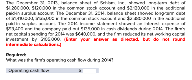 The December 31, 2013, balance sheet of Schism, Inc., showed long-term debt of
$1,280,000, $120,000 in the common stock account and $2,120,000 in the additional
paid-in surplus account. The December 31, 2014, balance sheet showed long-term debt
of $1,410,000, $135,000 in the common stock account and $2,380,000 in the additional
paid-in surplus account. The 2014 income statement showed an interest expense of
$93,400 and the company paid out $135,000 in cash dividends during 2014. The firm's
net capital spending for 2014 was $640,000, and the firm reduced its net working capital
investment by $105,000. (Enter your answer as directed, but do not round
intermediate calculations.)
Required:
What was the firm's operating cash flow during 2014?
Operating cash flow
+A
