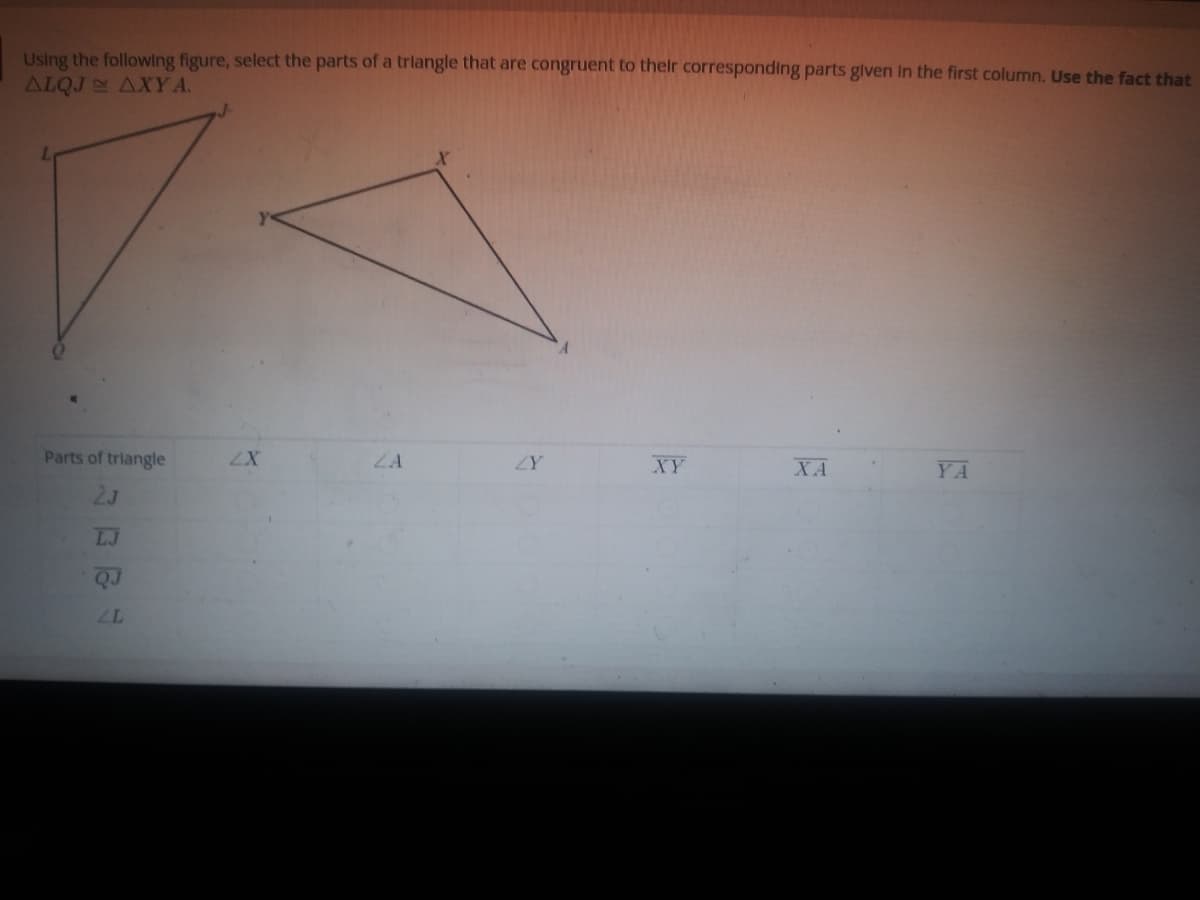 Using the following figure, select the parts of a trlangle that are congruent to thelr corresponding parts glven In the first column. Use the fact that
ALQJ AXYA.
Parts of triangle
ZX
ZA
XY
ZY
XA
YA
2J
LJ
