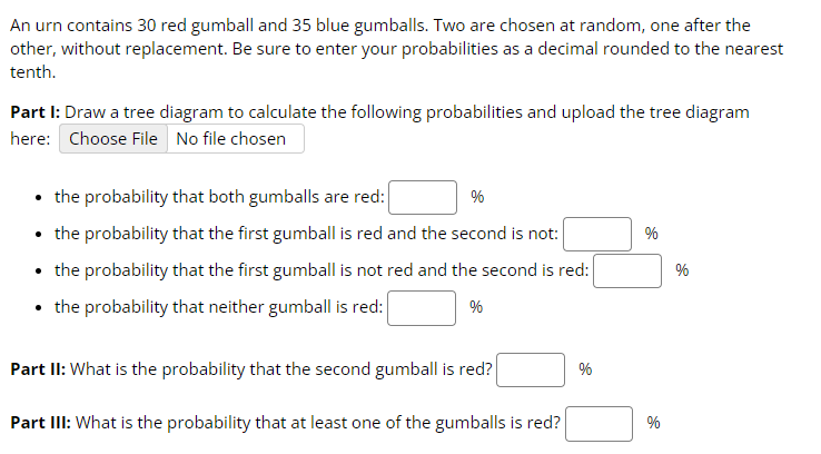 An urn contains 30 red gumball and 35 blue gumballs. Two are chosen at random, one after the
other, without replacement. Be sure to enter your probabilities as a decimal rounded to the nearest
tenth.
Part I: Draw a tree diagram to calculate the following probabilities and upload the tree diagram
here: Choose File No file chosen
• the probability that both gumballs are red:
%
• the probability that the first gumball is red and the second is not:
%
• the probability that the first gumball is not red and the second is red:
%
• the probability that neither gumball is red:
%
Part II: What is the probability that the second gumball is red?
%
Part III: What is the probability that at least one of the gumballs is red?
%
