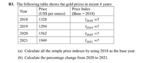 B3. The following table shows the gold prices in recent 4 years:
Price Index
(USS per ounce) (Base 2018)
I2018 =?
Price
Year
2018
1328
2019
2020
1294
Iz019 =?
1562
I2020 =?
2021
I2021 =?
1949
(a) Calculate all the simple price indexes by using 2018 as the base year.
(b) Calculate the percentage change from 2020 to 2021.
