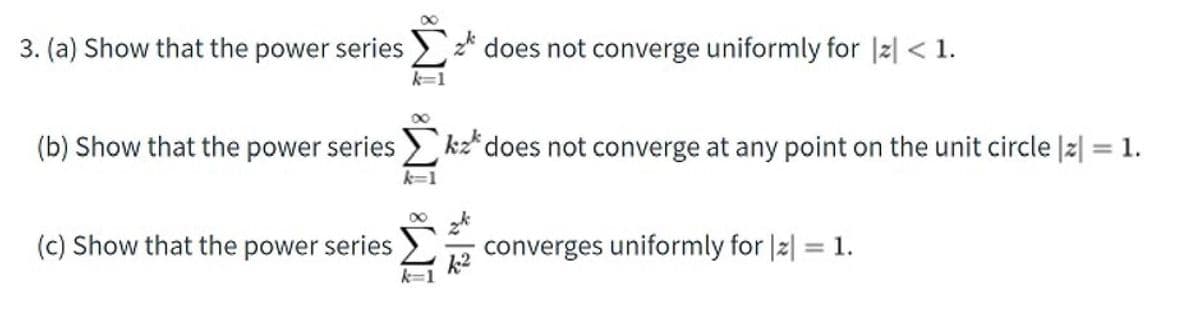 3. (a) Show that the power series >* does not converge uniformly for |2| < 1.
(b) Show that the power series 2 kz*does not converge at any point on the unit circle |z| = 1.
%3D
k=1
(c) Show that the power series
converges uniformly for |2| = 1.

